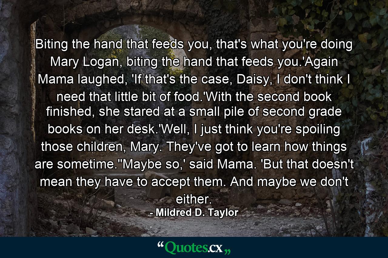 Biting the hand that feeds you, that's what you're doing Mary Logan, biting the hand that feeds you.'Again Mama laughed, 'If that's the case, Daisy, I don't think I need that little bit of food.'With the second book finished, she stared at a small pile of second grade books on her desk.'Well, I just think you're spoiling those children, Mary. They've got to learn how things are sometime.''Maybe so,' said Mama. 'But that doesn't mean they have to accept them. And maybe we don't either. - Quote by Mildred D. Taylor