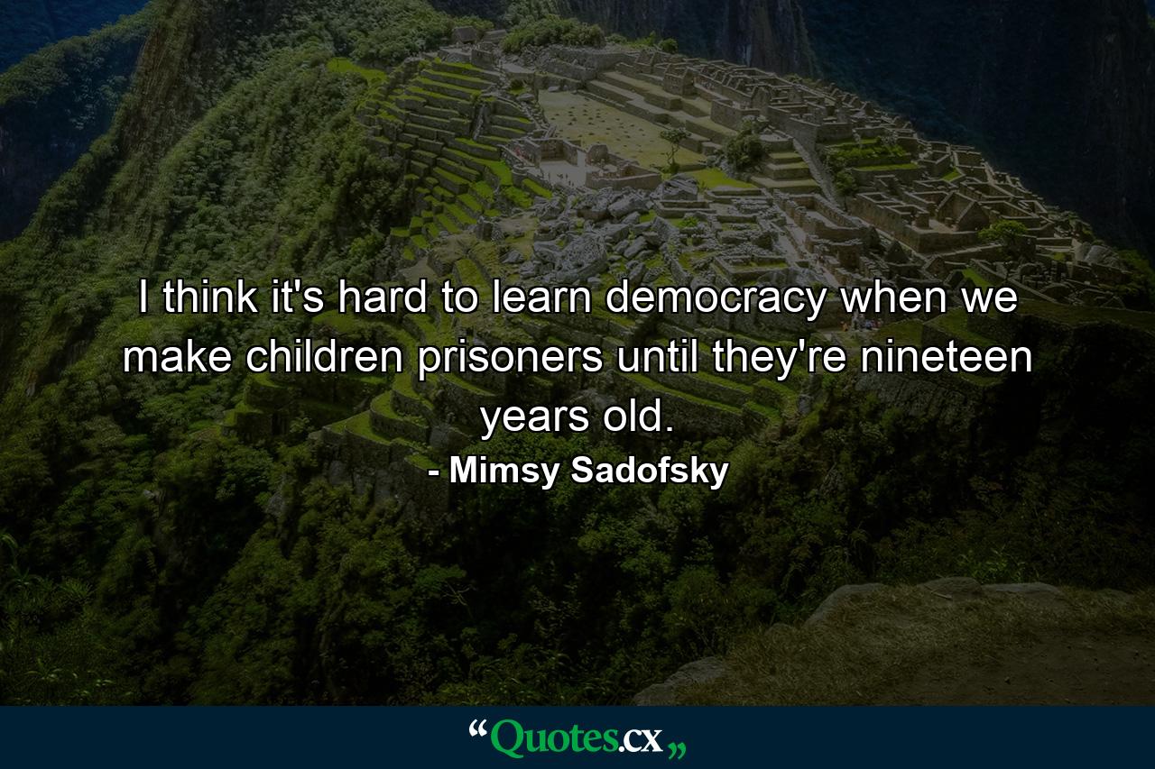 I think it's hard to learn democracy when we make children prisoners until they're nineteen years old. - Quote by Mimsy Sadofsky