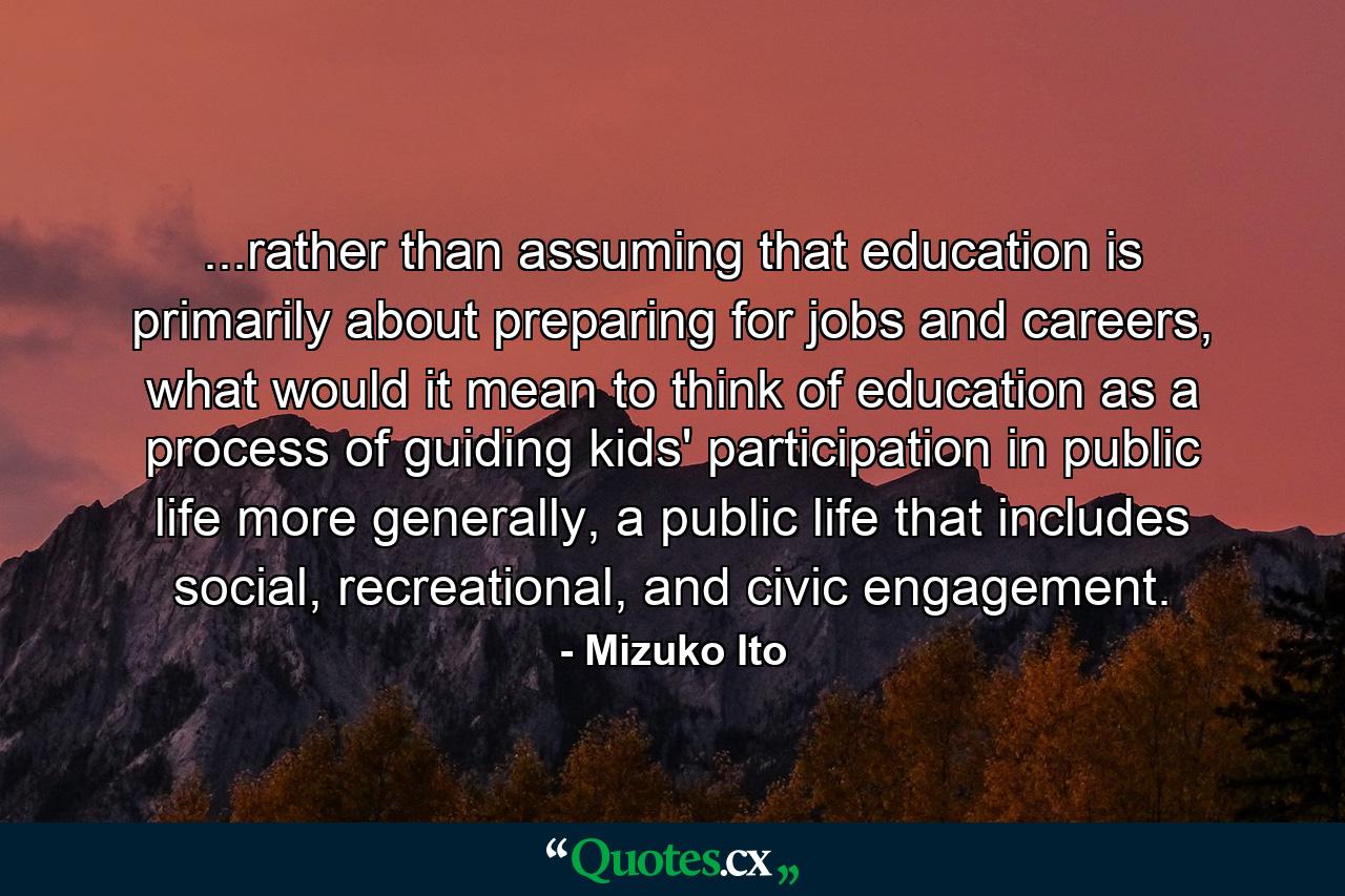 ...rather than assuming that education is primarily about preparing for jobs and careers, what would it mean to think of education as a process of guiding kids' participation in public life more generally, a public life that includes social, recreational, and civic engagement. - Quote by Mizuko Ito