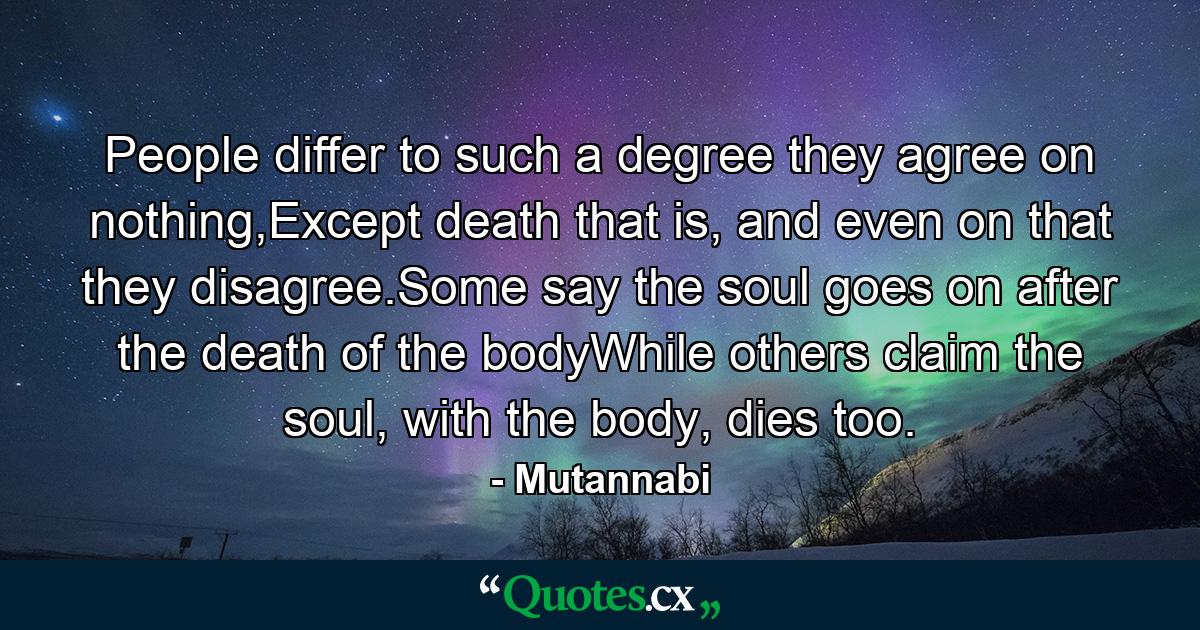 People differ to such a degree they agree on nothing,Except death that is, and even on that they disagree.Some say the soul goes on after the death of the bodyWhile others claim the soul, with the body, dies too. - Quote by Mutannabi