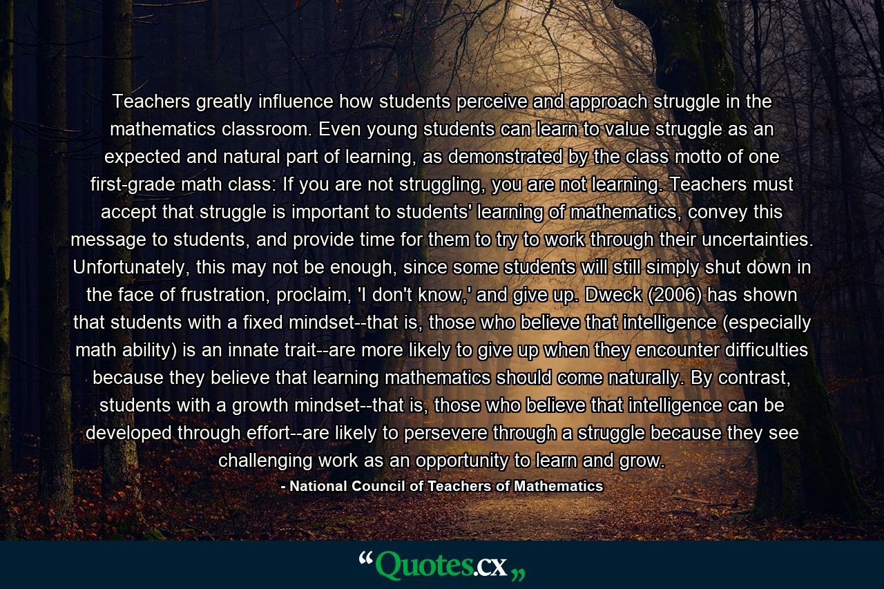 Teachers greatly influence how students perceive and approach struggle in the mathematics classroom. Even young students can learn to value struggle as an expected and natural part of learning, as demonstrated by the class motto of one first-grade math class: If you are not struggling, you are not learning. Teachers must accept that struggle is important to students' learning of mathematics, convey this message to students, and provide time for them to try to work through their uncertainties. Unfortunately, this may not be enough, since some students will still simply shut down in the face of frustration, proclaim, 'I don't know,' and give up. Dweck (2006) has shown that students with a fixed mindset--that is, those who believe that intelligence (especially math ability) is an innate trait--are more likely to give up when they encounter difficulties because they believe that learning mathematics should come naturally. By contrast, students with a growth mindset--that is, those who believe that intelligence can be developed through effort--are likely to persevere through a struggle because they see challenging work as an opportunity to learn and grow. - Quote by National Council of Teachers of Mathematics