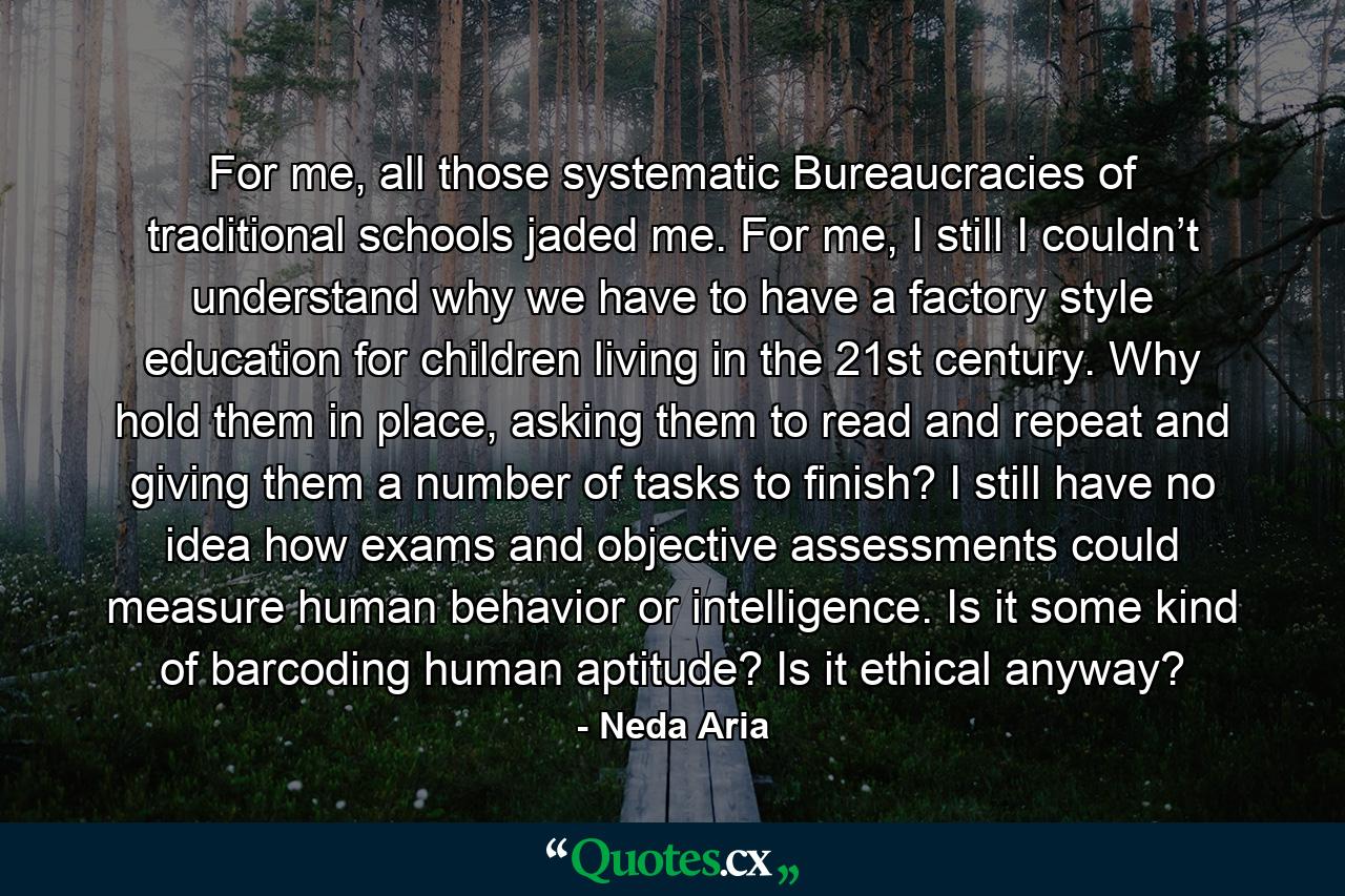 For me, all those systematic Bureaucracies of traditional schools jaded me. For me, I still I couldn’t understand why we have to have a factory style education for children living in the 21st century. Why hold them in place, asking them to read and repeat and giving them a number of tasks to finish? I still have no idea how exams and objective assessments could measure human behavior or intelligence. Is it some kind of barcoding human aptitude? Is it ethical anyway? - Quote by Neda Aria