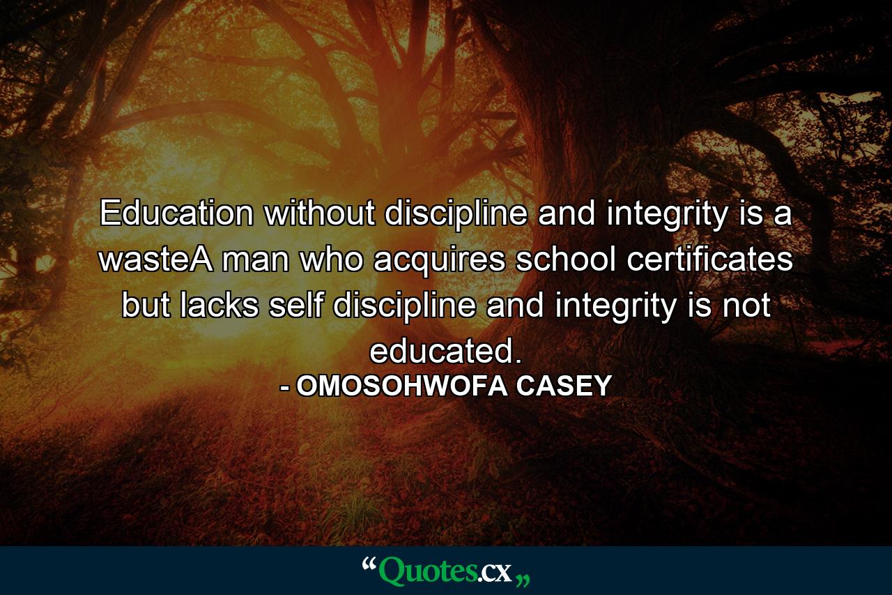 Education without discipline and integrity is a wasteA man who acquires school certificates but lacks self discipline and integrity is not educated. - Quote by OMOSOHWOFA CASEY