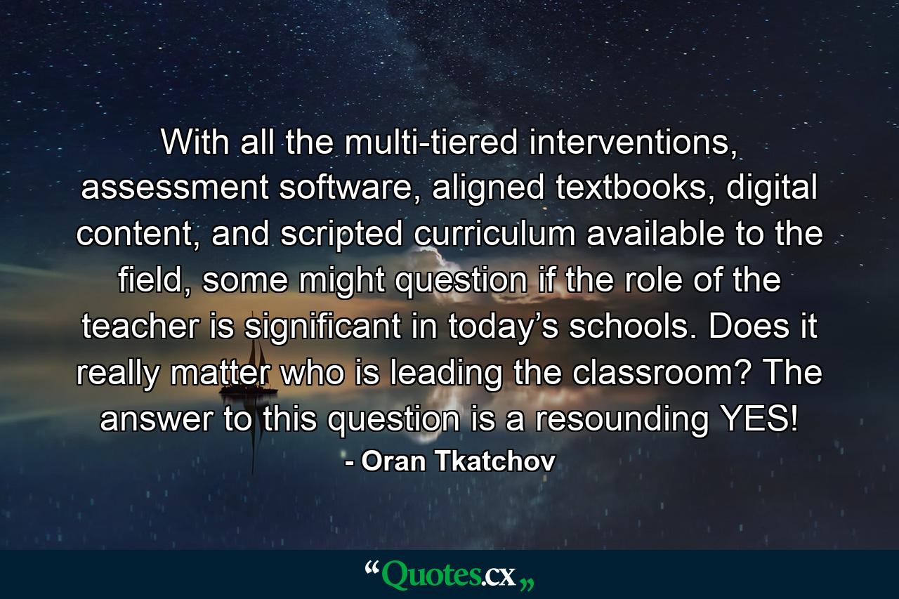 With all the multi-tiered interventions, assessment software, aligned textbooks, digital content, and scripted curriculum available to the field, some might question if the role of the teacher is significant in today’s schools. Does it really matter who is leading the classroom? The answer to this question is a resounding YES! - Quote by Oran Tkatchov