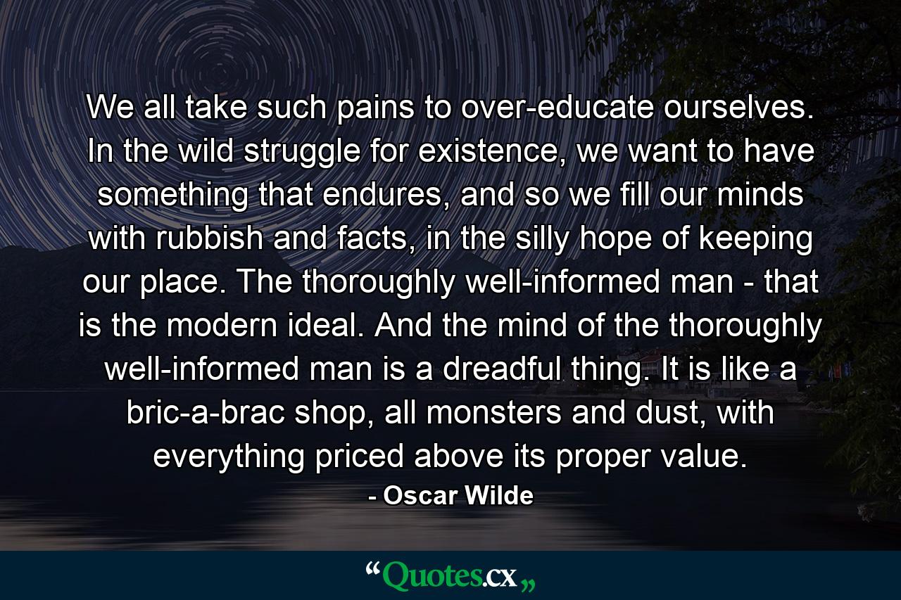 We all take such pains to over-educate ourselves. In the wild struggle for existence, we want to have something that endures, and so we fill our minds with rubbish and facts, in the silly hope of keeping our place. The thoroughly well-informed man - that is the modern ideal. And the mind of the thoroughly well-informed man is a dreadful thing. It is like a bric-a-brac shop, all monsters and dust, with everything priced above its proper value. - Quote by Oscar Wilde