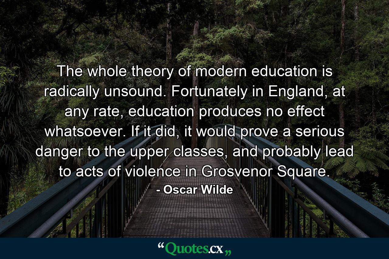 The whole theory of modern education is radically unsound. Fortunately in England, at any rate, education produces no effect whatsoever. If it did, it would prove a serious danger to the upper classes, and probably lead to acts of violence in Grosvenor Square. - Quote by Oscar Wilde