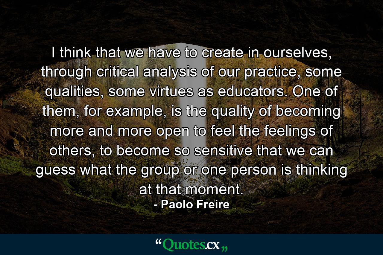 I think that we have to create in ourselves, through critical analysis of our practice, some qualities, some virtues as educators. One of them, for example, is the quality of becoming more and more open to feel the feelings of others, to become so sensitive that we can guess what the group or one person is thinking at that moment. - Quote by Paolo Freire