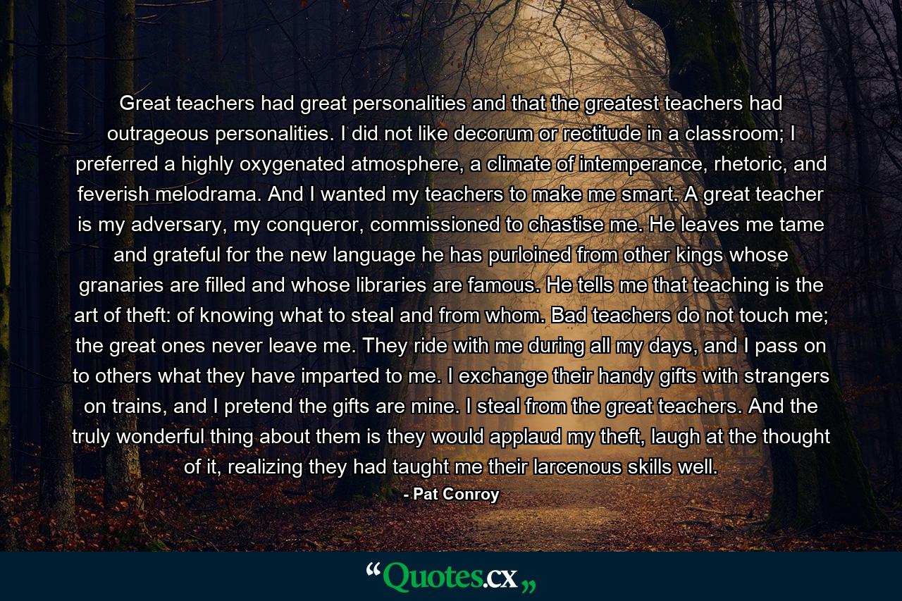 Great teachers had great personalities and that the greatest teachers had outrageous personalities. I did not like decorum or rectitude in a classroom; I preferred a highly oxygenated atmosphere, a climate of intemperance, rhetoric, and feverish melodrama. And I wanted my teachers to make me smart. A great teacher is my adversary, my conqueror, commissioned to chastise me. He leaves me tame and grateful for the new language he has purloined from other kings whose granaries are filled and whose libraries are famous. He tells me that teaching is the art of theft: of knowing what to steal and from whom. Bad teachers do not touch me; the great ones never leave me. They ride with me during all my days, and I pass on to others what they have imparted to me. I exchange their handy gifts with strangers on trains, and I pretend the gifts are mine. I steal from the great teachers. And the truly wonderful thing about them is they would applaud my theft, laugh at the thought of it, realizing they had taught me their larcenous skills well. - Quote by Pat Conroy