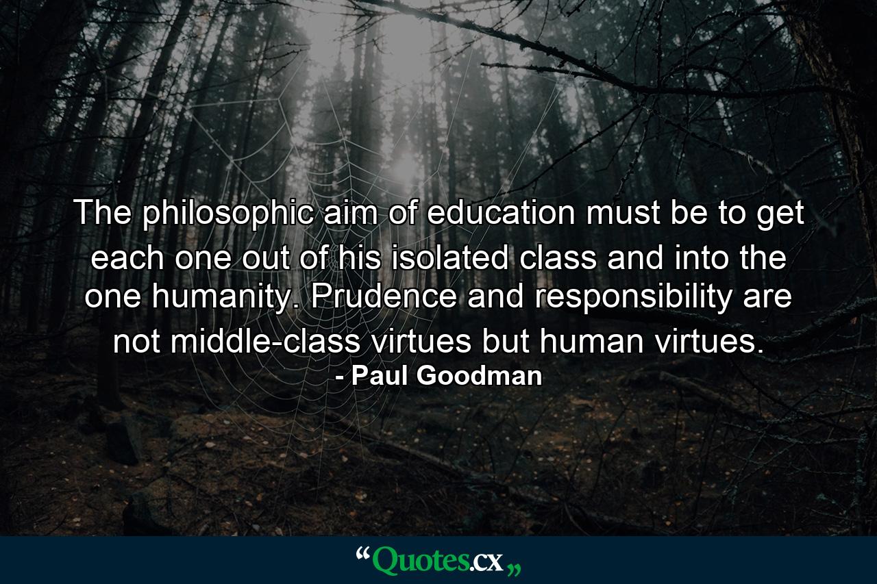 The philosophic aim of education must be to get each one out of his isolated class and into the one humanity. Prudence and responsibility are not middle-class virtues but human virtues. - Quote by Paul Goodman