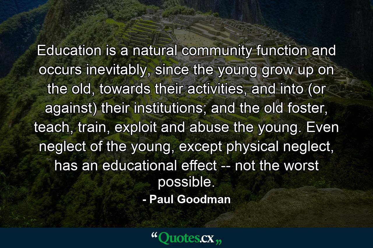 Education is a natural community function and occurs inevitably, since the young grow up on the old, towards their activities, and into (or against) their institutions; and the old foster, teach, train, exploit and abuse the young. Even neglect of the young, except physical neglect, has an educational effect -- not the worst possible. - Quote by Paul Goodman