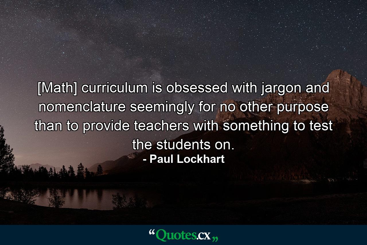 [Math] curriculum is obsessed with jargon and nomenclature seemingly for no other purpose than to provide teachers with something to test the students on. - Quote by Paul Lockhart