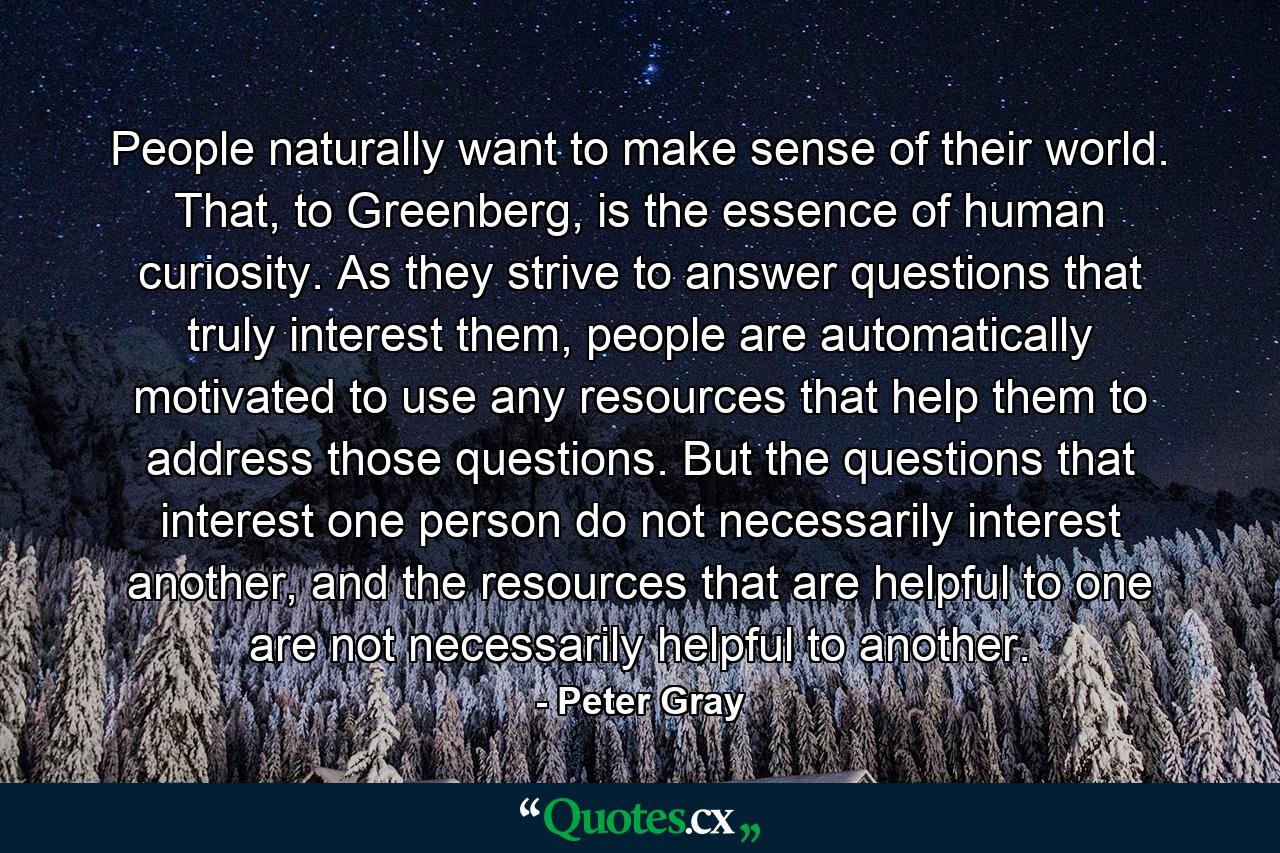 People naturally want to make sense of their world. That, to Greenberg, is the essence of human curiosity. As they strive to answer questions that truly interest them, people are automatically motivated to use any resources that help them to address those questions. But the questions that interest one person do not necessarily interest another, and the resources that are helpful to one are not necessarily helpful to another. - Quote by Peter Gray