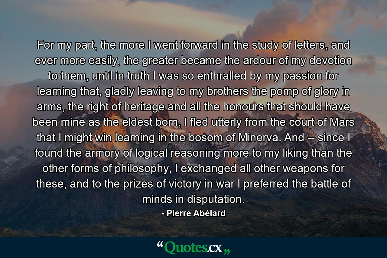 For my part, the more I went forward in the study of letters, and ever more easily, the greater became the ardour of my devotion to them, until in truth I was so enthralled by my passion for learning that, gladly leaving to my brothers the pomp of glory in arms, the right of heritage and all the honours that should have been mine as the eldest born, I fled utterly from the court of Mars that I might win learning in the bosom of Minerva. And -- since I found the armory of logical reasoning more to my liking than the other forms of philosophy, I exchanged all other weapons for these, and to the prizes of victory in war I preferred the battle of minds in disputation. - Quote by Pierre Abélard