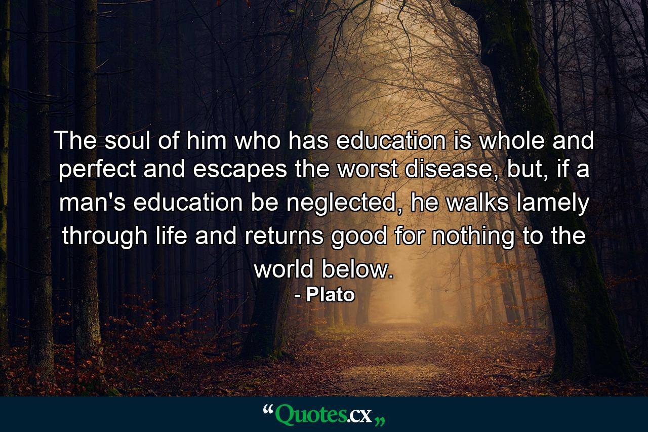 The soul of him who has education is whole and perfect and escapes the worst disease, but, if a man's education be neglected, he walks lamely through life and returns good for nothing to the world below. - Quote by Plato