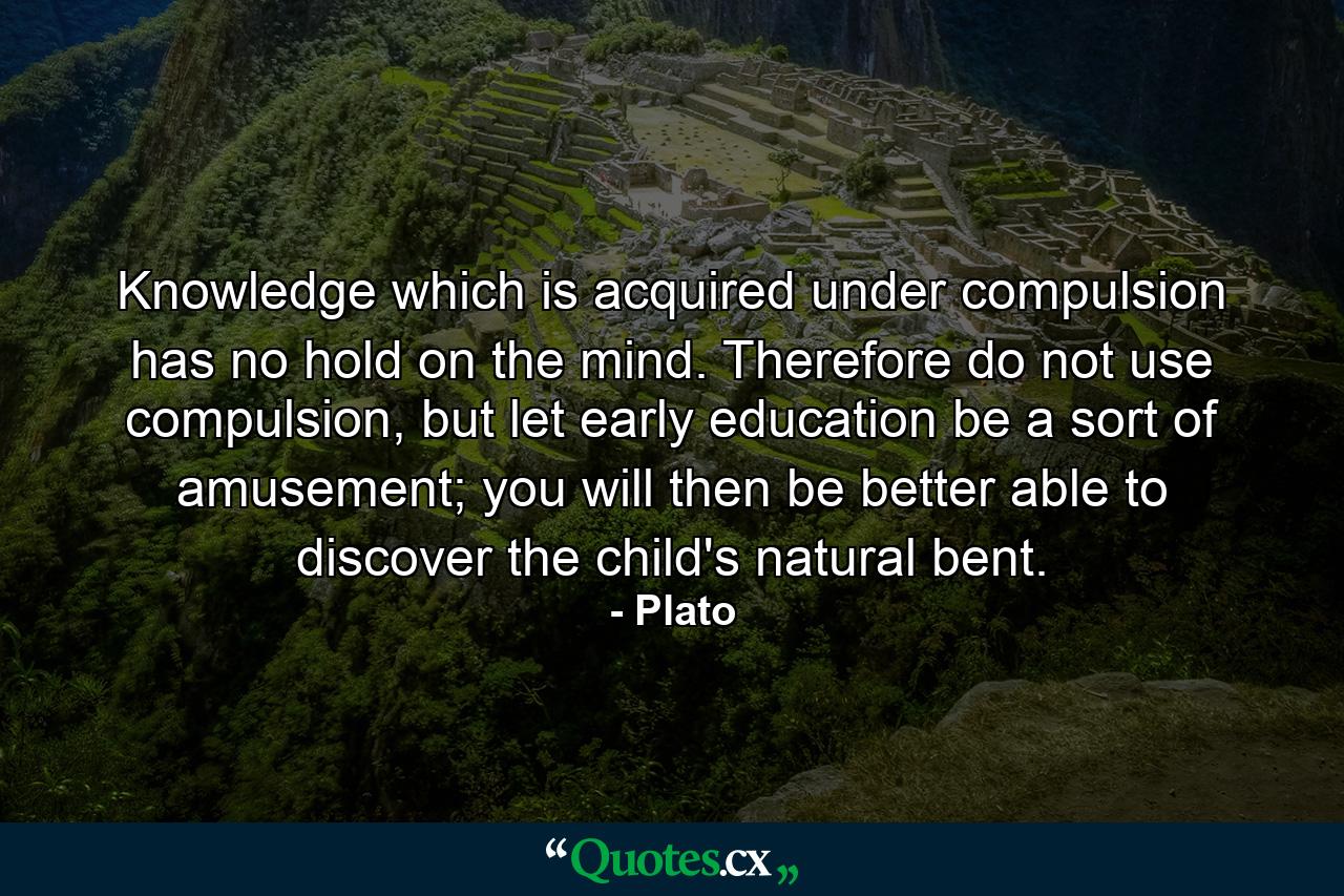 Knowledge which is acquired under compulsion has no hold on the mind. Therefore do not use compulsion, but let early education be a sort of amusement; you will then be better able to discover the child's natural bent. - Quote by Plato