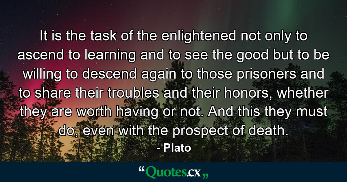 It is the task of the enlightened not only to ascend to learning and to see the good but to be willing to descend again to those prisoners and to share their troubles and their honors, whether they are worth having or not. And this they must do, even with the prospect of death. - Quote by Plato