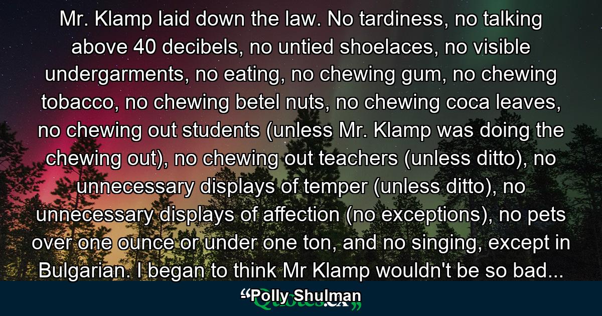 Mr. Klamp laid down the law. No tardiness, no talking above 40 decibels, no untied shoelaces, no visible undergarments, no eating, no chewing gum, no chewing tobacco, no chewing betel nuts, no chewing coca leaves, no chewing out students (unless Mr. Klamp was doing the chewing out), no chewing out teachers (unless ditto), no unnecessary displays of temper (unless ditto), no unnecessary displays of affection (no exceptions), no pets over one ounce or under one ton, and no singing, except in Bulgarian. I began to think Mr Klamp wouldn't be so bad... - Quote by Polly Shulman