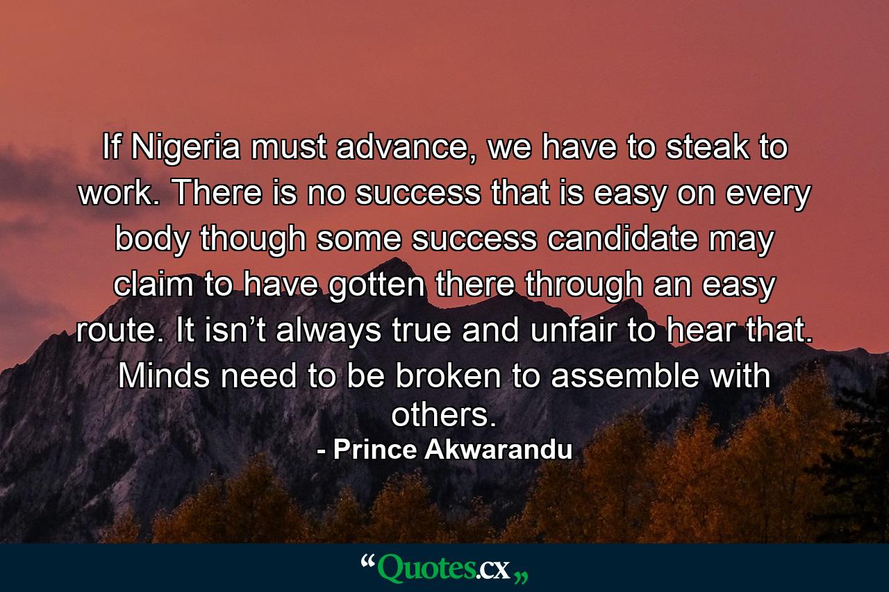 If Nigeria must advance, we have to steak to work. There is no success that is easy on every body though some success candidate may claim to have gotten there through an easy route. It isn’t always true and unfair to hear that. Minds need to be broken to assemble with others. - Quote by Prince Akwarandu