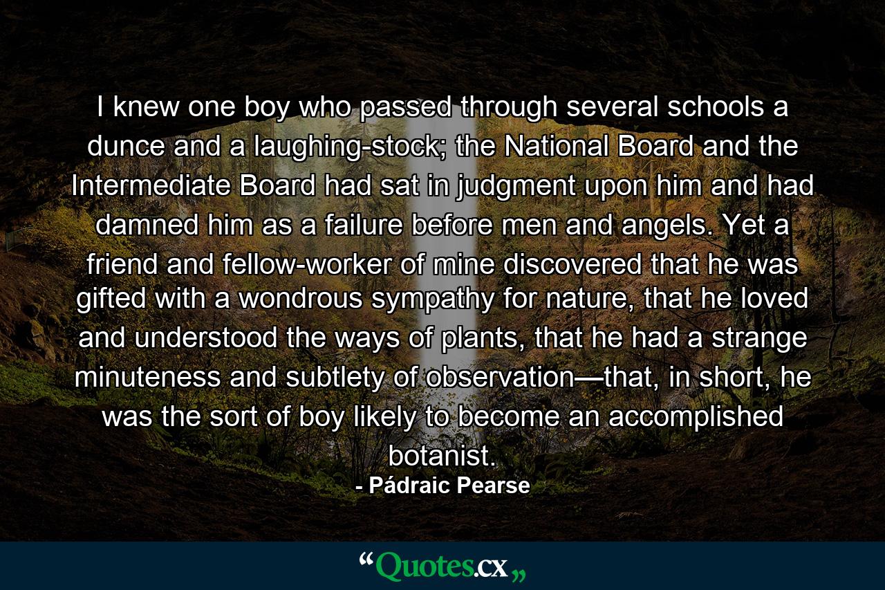 I knew one boy who passed through several schools a dunce and a laughing-stock; the National Board and the Intermediate Board had sat in judgment upon him and had damned him as a failure before men and angels. Yet a friend and fellow-worker of mine discovered that he was gifted with a wondrous sympathy for nature, that he loved and understood the ways of plants, that he had a strange minuteness and subtlety of observation—that, in short, he was the sort of boy likely to become an accomplished botanist. - Quote by Pádraic Pearse