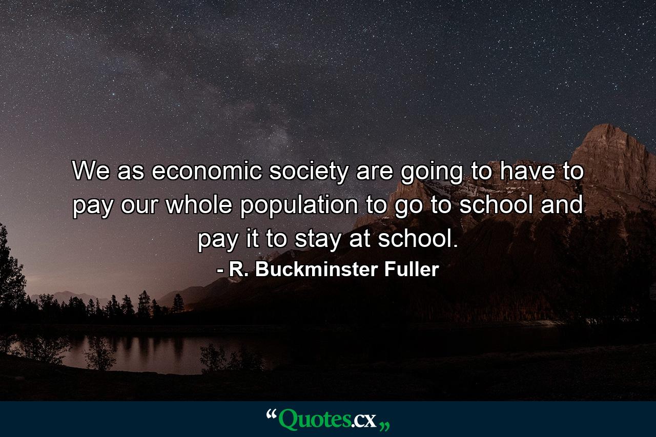 We as economic society are going to have to pay our whole population to go to school and pay it to stay at school. - Quote by R. Buckminster Fuller