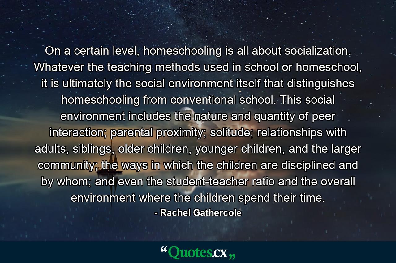 On a certain level, homeschooling is all about socialization. Whatever the teaching methods used in school or homeschool, it is ultimately the social environment itself that distinguishes homeschooling from conventional school. This social environment includes the nature and quantity of peer interaction; parental proximity; solitude; relationships with adults, siblings, older children, younger children, and the larger community; the ways in which the children are disciplined and by whom; and even the student-teacher ratio and the overall environment where the children spend their time. - Quote by Rachel Gathercole