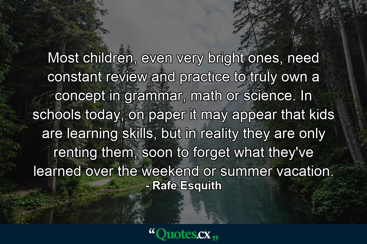 Most children, even very bright ones, need constant review and practice to truly own a concept in grammar, math or science. In schools today, on paper it may appear that kids are learning skills, but in reality they are only renting them, soon to forget what they've learned over the weekend or summer vacation. - Quote by Rafe Esquith