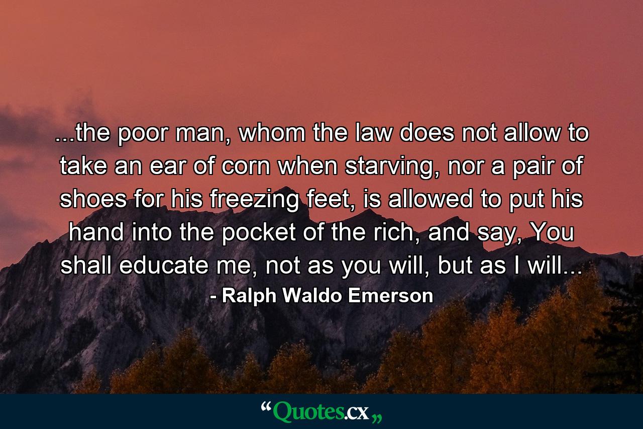 ...the poor man, whom the law does not allow to take an ear of corn when starving, nor a pair of shoes for his freezing feet, is allowed to put his hand into the pocket of the rich, and say, You shall educate me, not as you will, but as I will... - Quote by Ralph Waldo Emerson