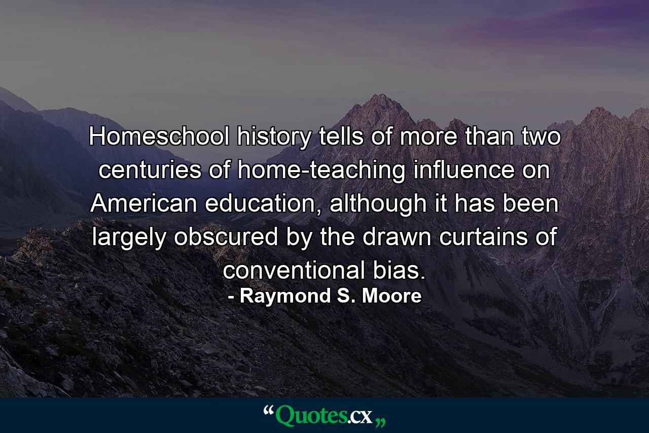 Homeschool history tells of more than two centuries of home-teaching influence on American education, although it has been largely obscured by the drawn curtains of conventional bias. - Quote by Raymond S. Moore