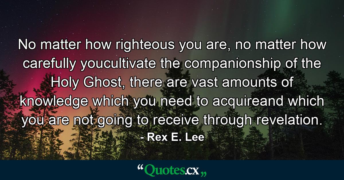 No matter how righteous you are, no matter how carefully youcultivate the companionship of the Holy Ghost, there are vast amounts of knowledge which you need to acquireand which you are not going to receive through revelation. - Quote by Rex E. Lee