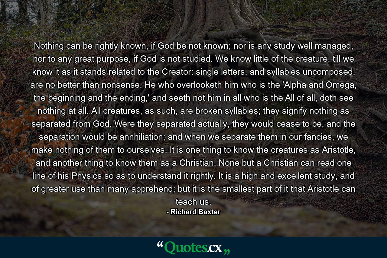 Nothing can be rightly known, if God be not known; nor is any study well managed, nor to any great purpose, if God is not studied. We know little of the creature, till we know it as it stands related to the Creator: single letters, and syllables uncomposed, are no better than nonsense. He who overlooketh him who is the 'Alpha and Omega, the beginning and the ending,' and seeth not him in all who is the All of all, doth see nothing at all. All creatures, as such, are broken syllables; they signify nothing as separated from God. Were they separated actually, they would cease to be, and the separation would be annhiliation; and when we separate them in our fancies, we make nothing of them to ourselves. It is one thing to know the creatures as Aristotle, and another thing to know them as a Christian. None but a Christian can read one line of his Physics so as to understand it rightly. It is a high and excellent study, and of greater use than many apprehend; but it is the smallest part of it that Aristotle can teach us. - Quote by Richard Baxter