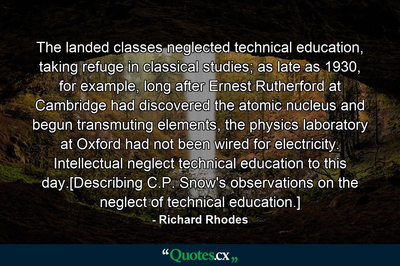 The landed classes neglected technical education, taking refuge in classical studies; as late as 1930, for example, long after Ernest Rutherford at Cambridge had discovered the atomic nucleus and begun transmuting elements, the physics laboratory at Oxford had not been wired for electricity. Intellectual neglect technical education to this day.[Describing C.P. Snow's observations on the neglect of technical education.] - Quote by Richard Rhodes