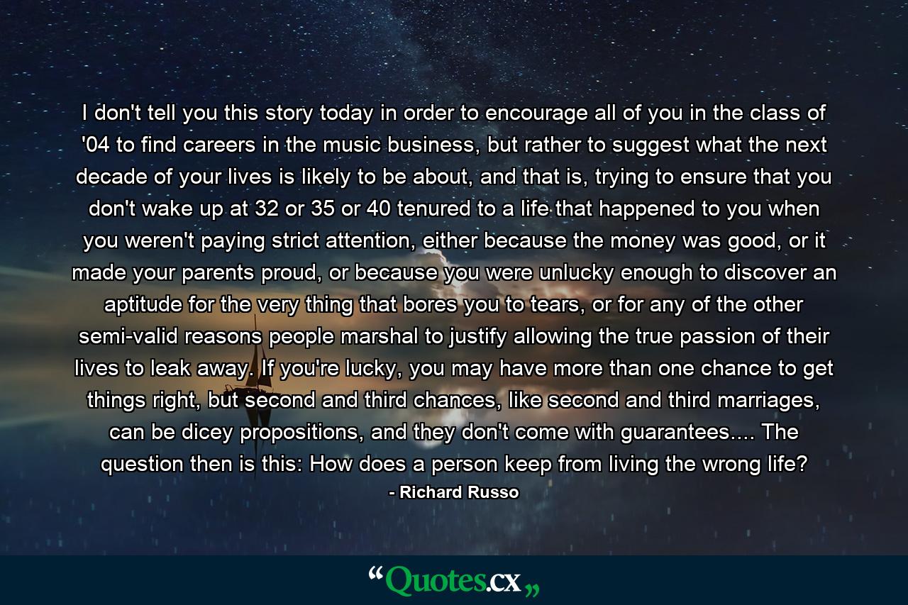 I don't tell you this story today in order to encourage all of you in the class of '04 to find careers in the music business, but rather to suggest what the next decade of your lives is likely to be about, and that is, trying to ensure that you don't wake up at 32 or 35 or 40 tenured to a life that happened to you when you weren't paying strict attention, either because the money was good, or it made your parents proud, or because you were unlucky enough to discover an aptitude for the very thing that bores you to tears, or for any of the other semi-valid reasons people marshal to justify allowing the true passion of their lives to leak away. If you're lucky, you may have more than one chance to get things right, but second and third chances, like second and third marriages, can be dicey propositions, and they don't come with guarantees.... The question then is this: How does a person keep from living the wrong life? - Quote by Richard Russo