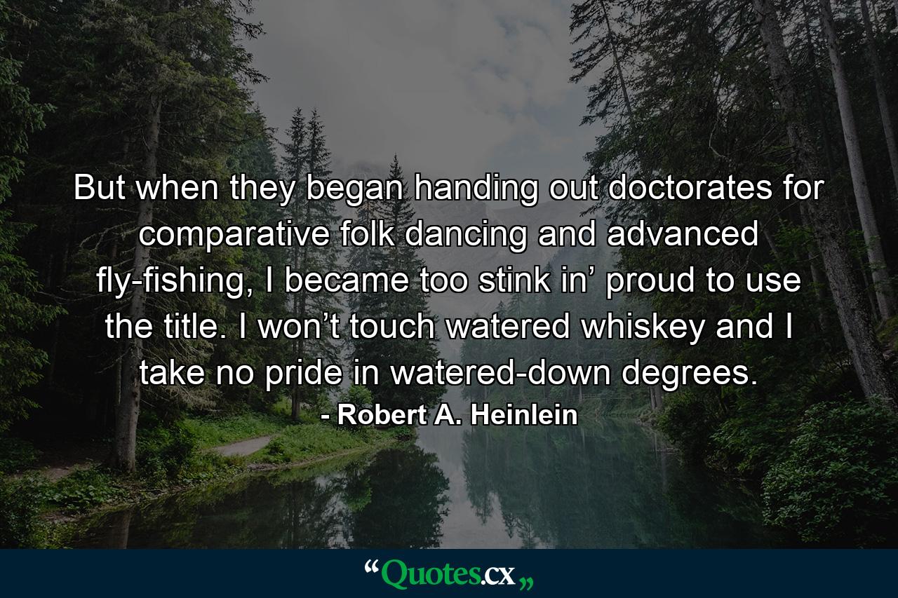 But when they began handing out doctorates for comparative folk dancing and advanced fly-fishing, I became too stink in’ proud to use the title. I won’t touch watered whiskey and I take no pride in watered-down degrees. - Quote by Robert A. Heinlein