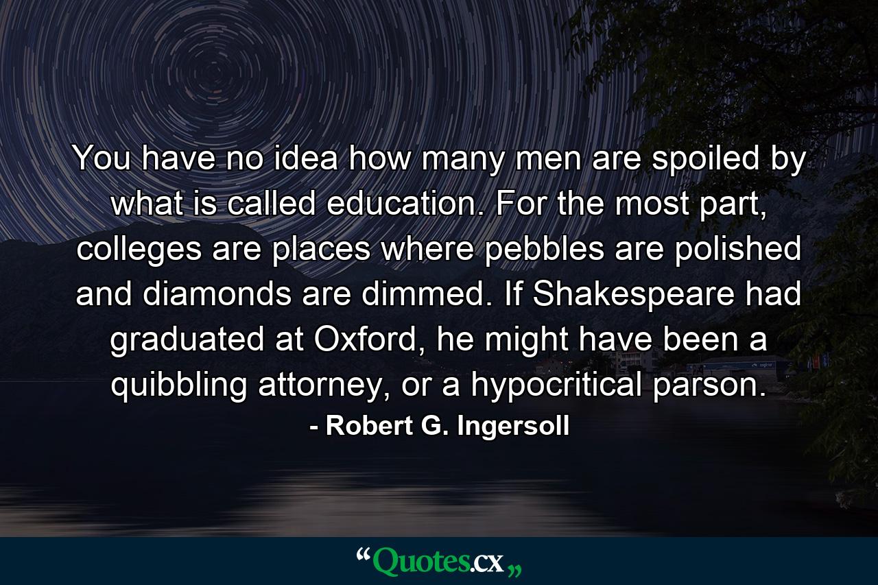 You have no idea how many men are spoiled by what is called education. For the most part, colleges are places where pebbles are polished and diamonds are dimmed. If Shakespeare had graduated at Oxford, he might have been a quibbling attorney, or a hypocritical parson. - Quote by Robert G. Ingersoll