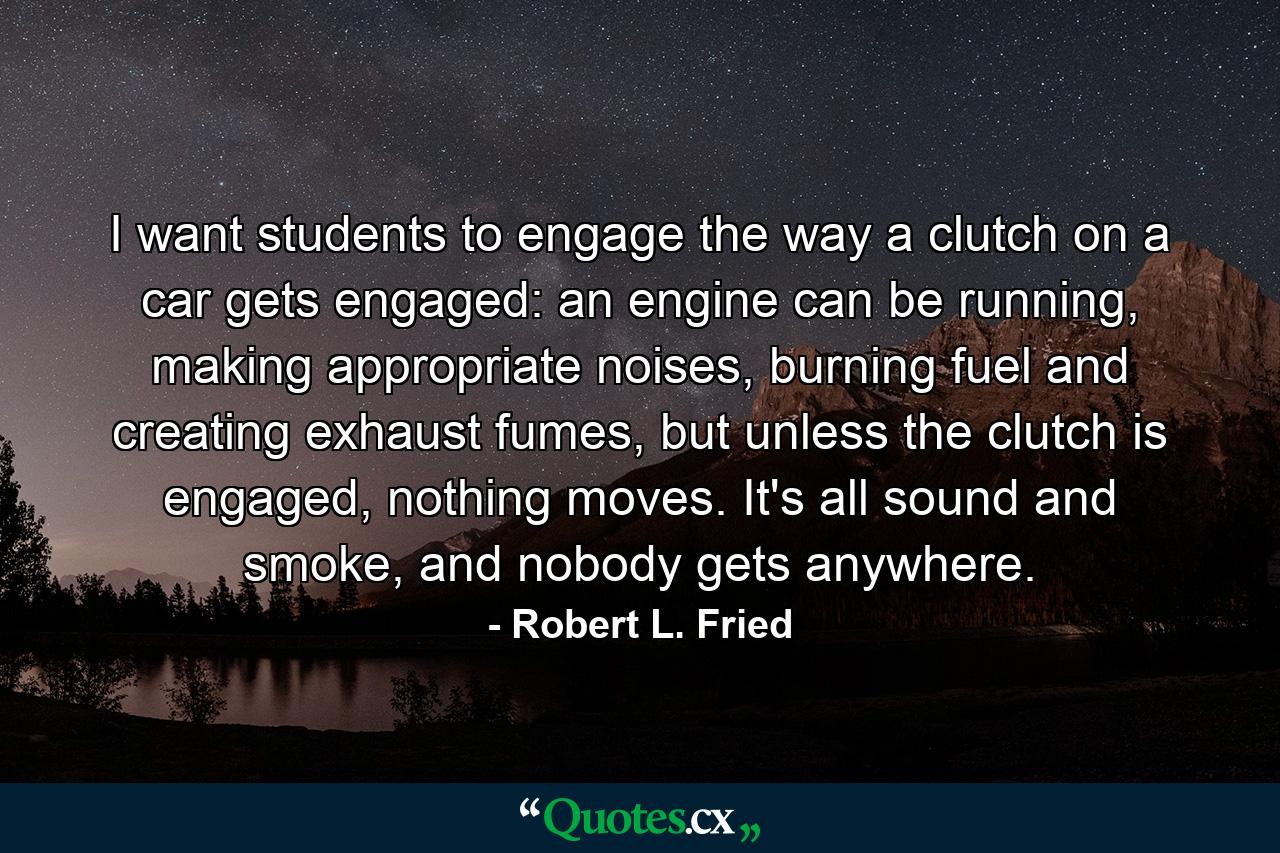 I want students to engage the way a clutch on a car gets engaged: an engine can be running, making appropriate noises, burning fuel and creating exhaust fumes, but unless the clutch is engaged, nothing moves. It's all sound and smoke, and nobody gets anywhere. - Quote by Robert L. Fried