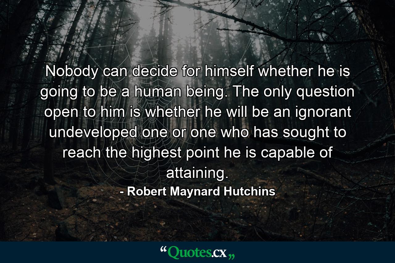 Nobody can decide for himself whether he is going to be a human being. The only question open to him is whether he will be an ignorant undeveloped one or one who has sought to reach the highest point he is capable of attaining. - Quote by Robert Maynard Hutchins