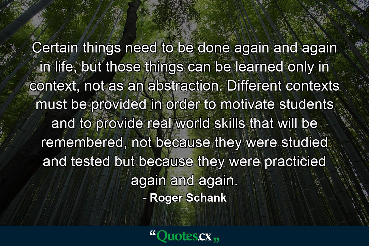 Certain things need to be done again and again in life, but those things can be learned only in context, not as an abstraction. Different contexts must be provided in order to motivate students and to provide real world skills that will be remembered, not because they were studied and tested but because they were practicied again and again. - Quote by Roger Schank