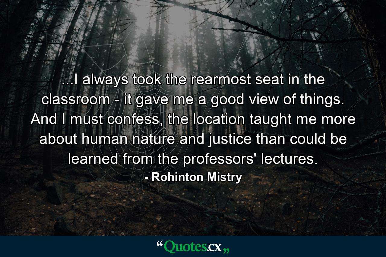 ...I always took the rearmost seat in the classroom - it gave me a good view of things. And I must confess, the location taught me more about human nature and justice than could be learned from the professors' lectures. - Quote by Rohinton Mistry