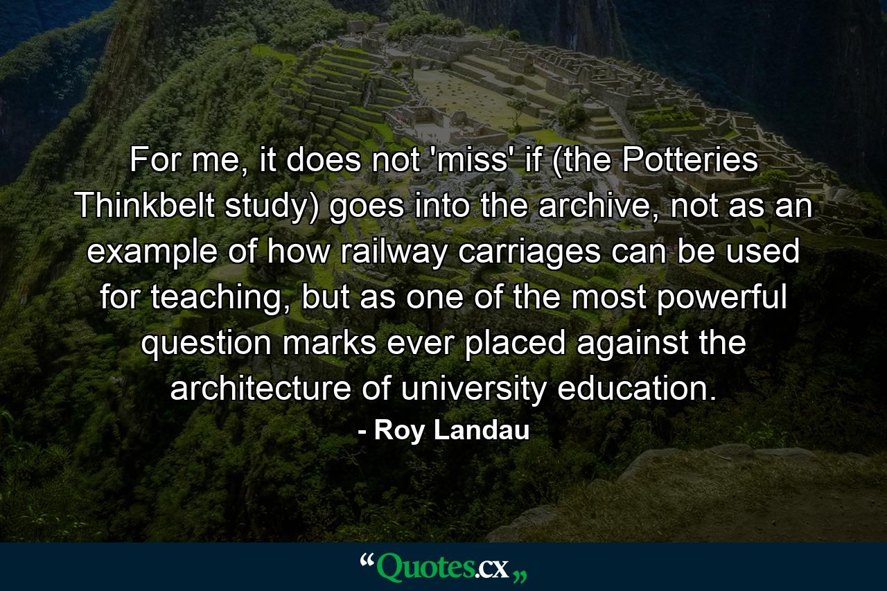 For me, it does not 'miss' if (the Potteries Thinkbelt study) goes into the archive, not as an example of how railway carriages can be used for teaching, but as one of the most powerful question marks ever placed against the architecture of university education. - Quote by Roy Landau