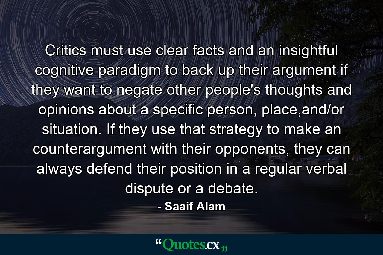 Critics must use clear facts and an insightful cognitive paradigm to back up their argument if they want to negate other people's thoughts and opinions about a specific person, place,and/or situation. If they use that strategy to make an counterargument with their opponents, they can always defend their position in a regular verbal dispute or a debate. - Quote by Saaif Alam