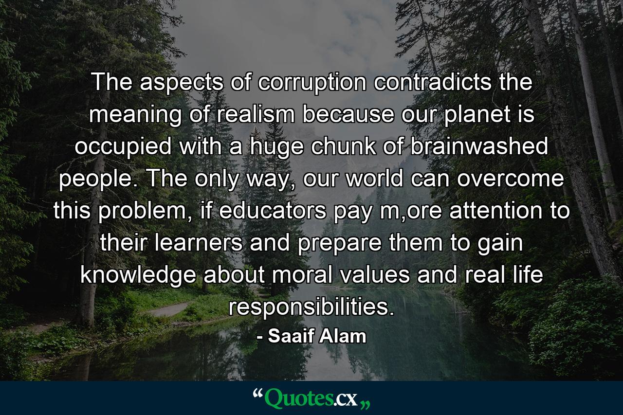 The aspects of corruption contradicts the meaning of realism because our planet is occupied with a huge chunk of brainwashed people. The only way, our world can overcome this problem, if educators pay m,ore attention to their learners and prepare them to gain knowledge about moral values and real life responsibilities. - Quote by Saaif Alam