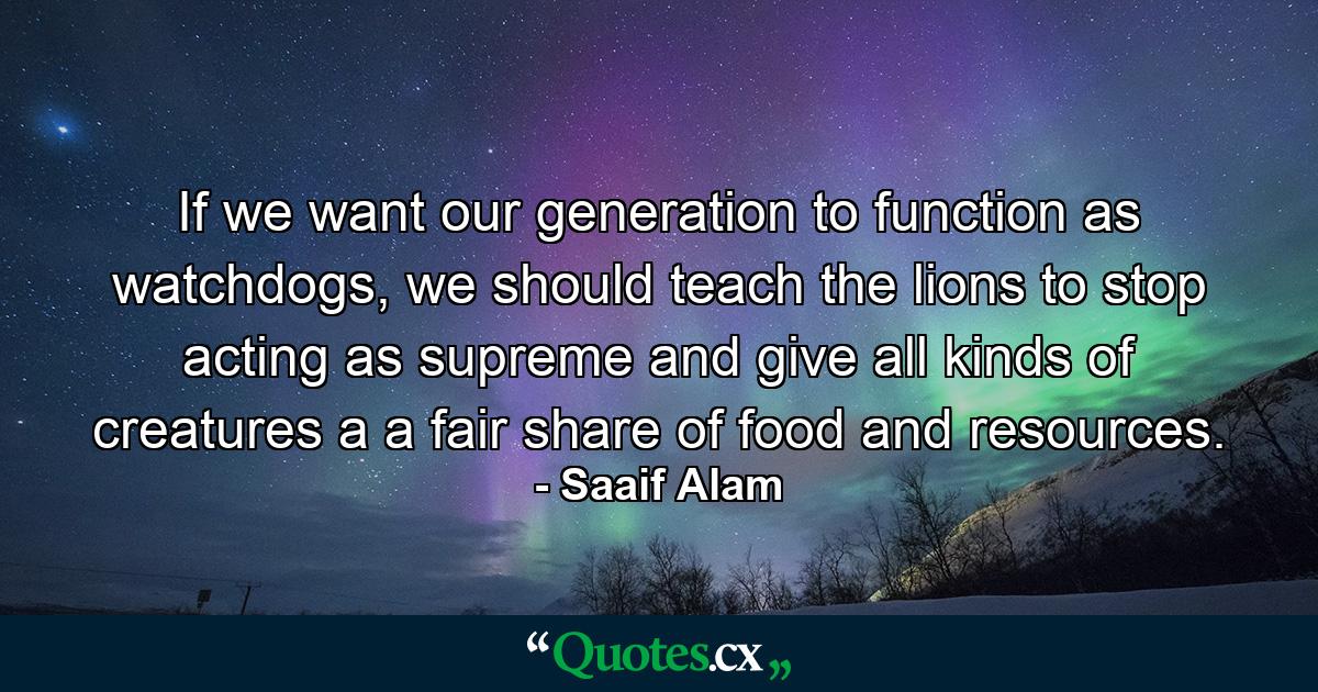 If we want our generation to function as watchdogs, we should teach the lions to stop acting as supreme and give all kinds of creatures a a fair share of food and resources. - Quote by Saaif Alam