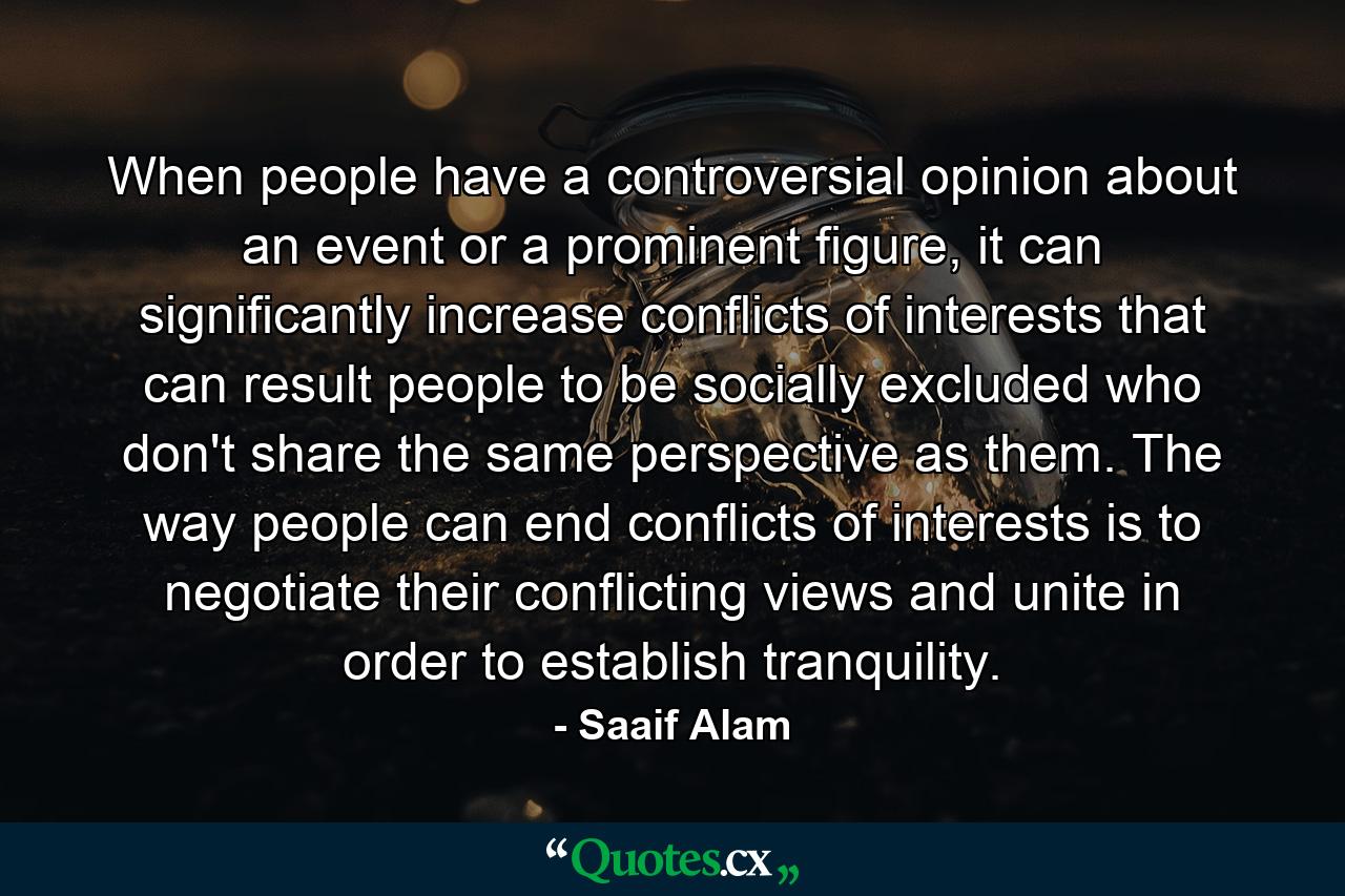 When people have a controversial opinion about an event or a prominent figure, it can significantly increase conflicts of interests that can result people to be socially excluded who don't share the same perspective as them. The way people can end conflicts of interests is to negotiate their conflicting views and unite in order to establish tranquility. - Quote by Saaif Alam