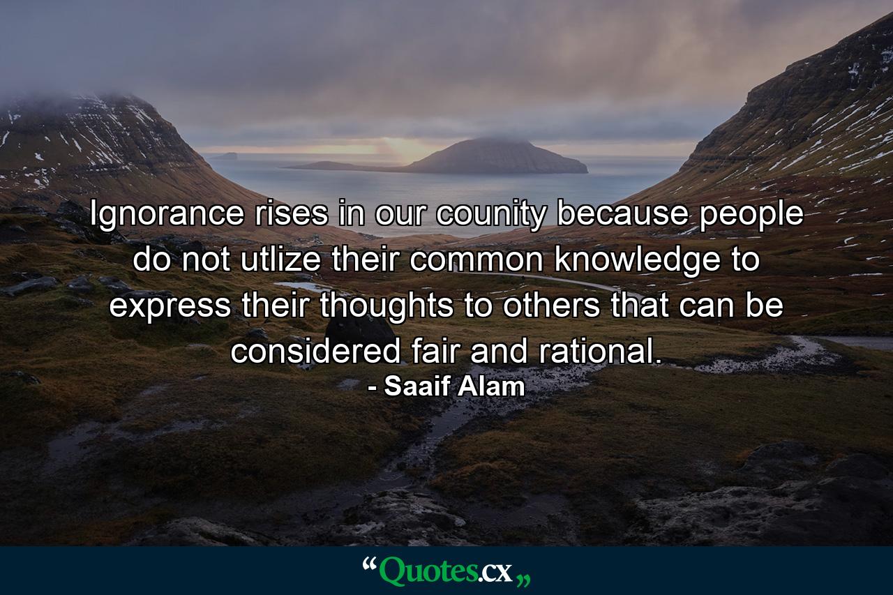 Ignorance rises in our counity because people do not utlize their common knowledge to express their thoughts to others that can be considered fair and rational. - Quote by Saaif Alam