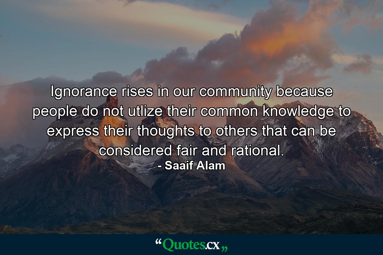 Ignorance rises in our community because people do not utlize their common knowledge to express their thoughts to others that can be considered fair and rational. - Quote by Saaif Alam