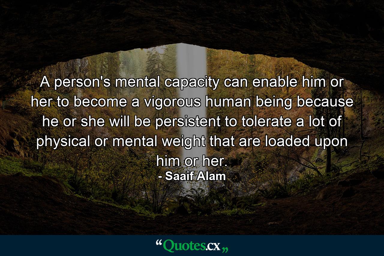 A person's mental capacity can enable him or her to become a vigorous human being because he or she will be persistent to tolerate a lot of physical or mental weight that are loaded upon him or her. - Quote by Saaif Alam