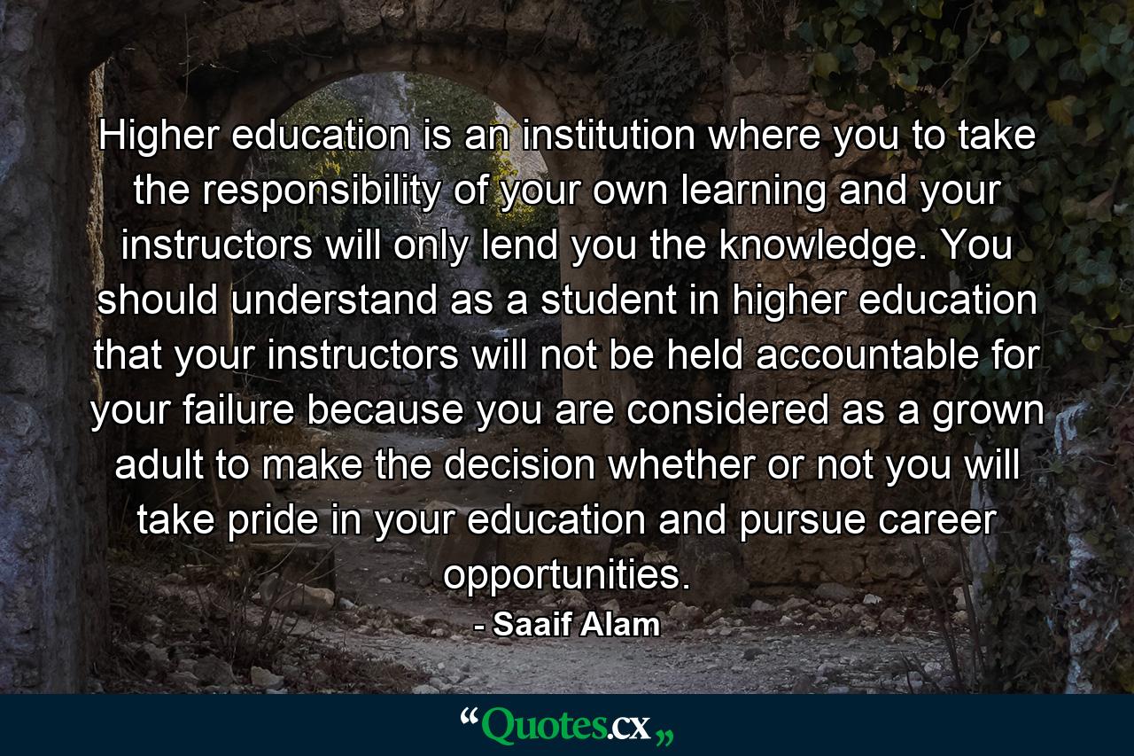 Higher education is an institution where you to take the responsibility of your own learning and your instructors will only lend you the knowledge. You should understand as a student in higher education that your instructors will not be held accountable for your failure because you are considered as a grown adult to make the decision whether or not you will take pride in your education and pursue career opportunities. - Quote by Saaif Alam