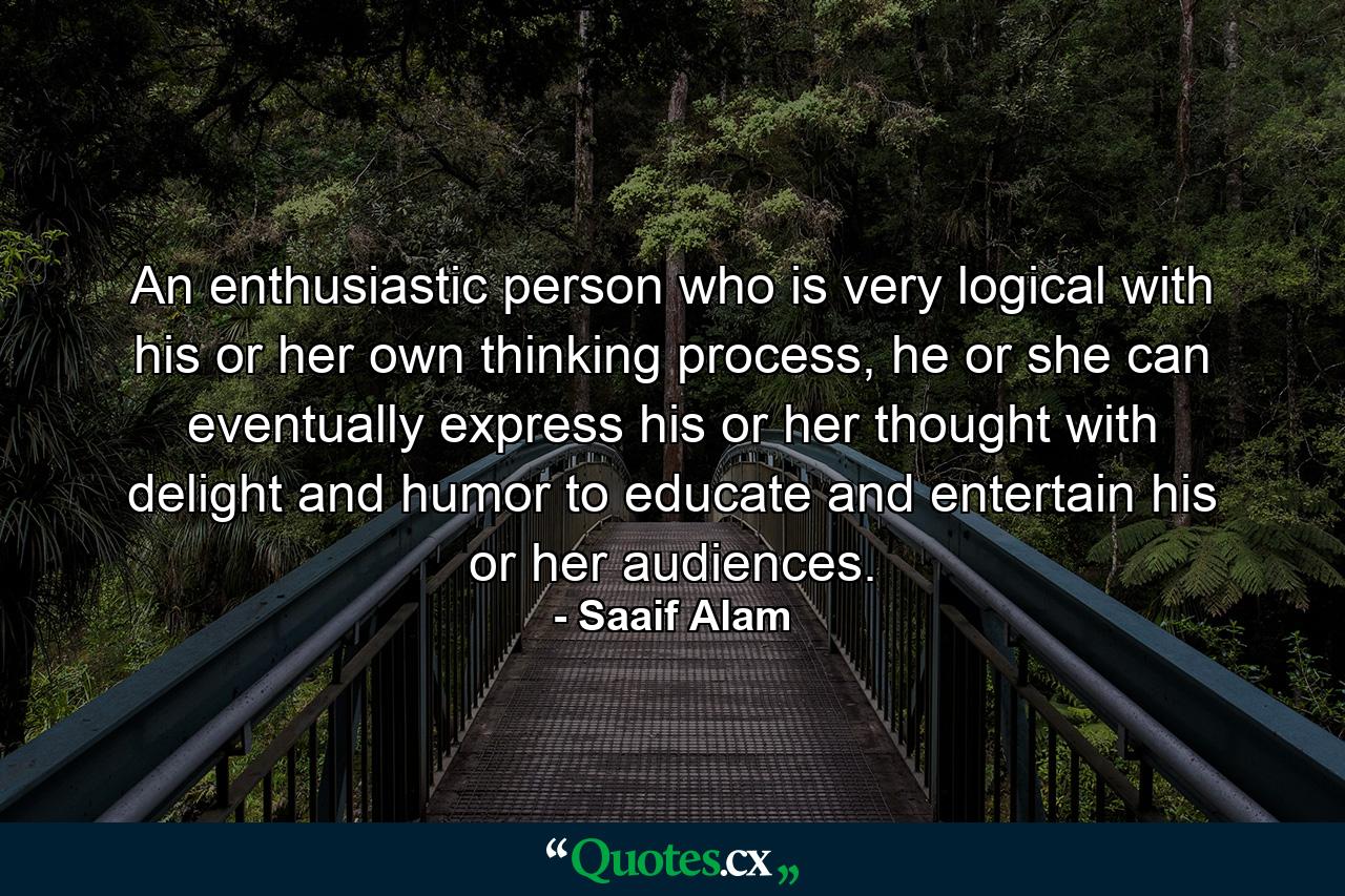 An enthusiastic person who is very logical with his or her own thinking process, he or she can eventually express his or her thought with delight and humor to educate and entertain his or her audiences. - Quote by Saaif Alam