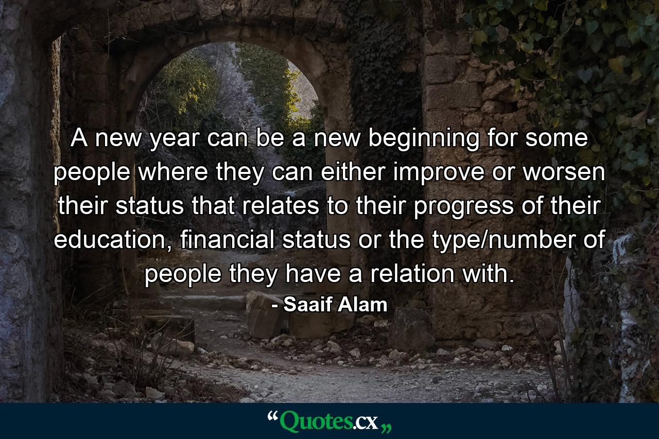 A new year can be a new beginning for some people where they can either improve or worsen their status that relates to their progress of their education, financial status or the type/number of people they have a relation with. - Quote by Saaif Alam