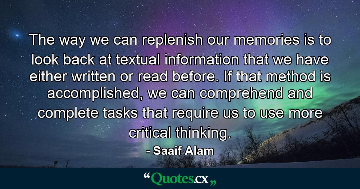 The way we can replenish our memories is to look back at textual information that we have either written or read before. If that method is accomplished, we can comprehend and complete tasks that require us to use more critical thinking. - Quote by Saaif Alam